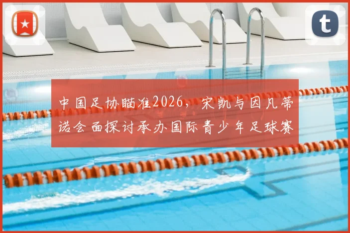 中国足协瞄准2026，宋凯与因凡蒂诺会面探讨承办国际青少年足球赛事新机遇