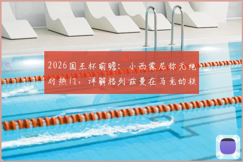 2026国王杯前瞻:小西蒙尼称无绝对热门,详解格列兹曼在马竞的核心价值与历史地位