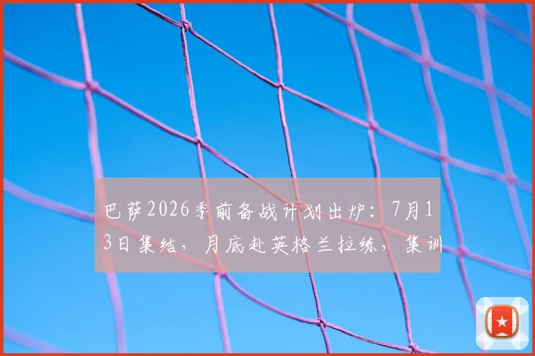 巴萨2026季前备战计划出炉:7月13日集结,月底赴英格兰拉练,集训地点与热身对手前瞻