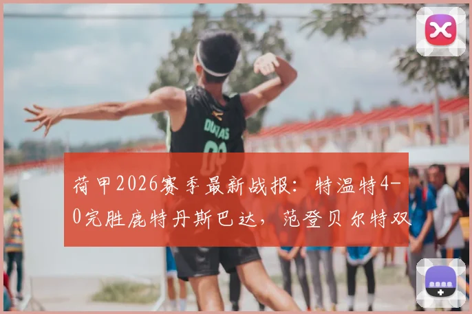 荷甲2026赛季最新战报:特温特4-0完胜鹿特丹斯巴达,范登贝尔特双响主导大胜,附全场精彩集锦回放