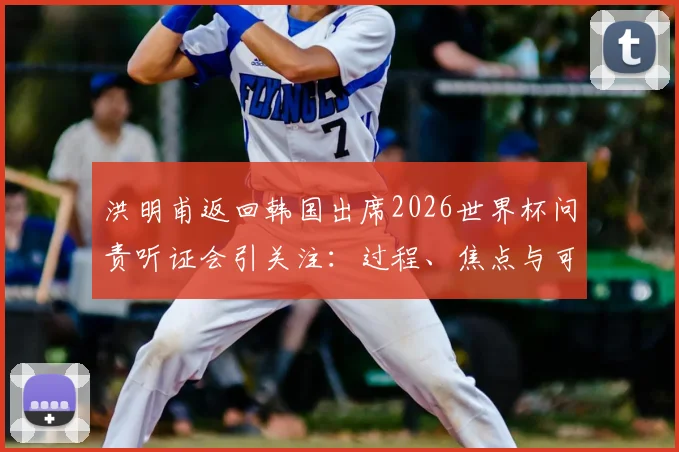 洪明甫返回韩国出席2026世界杯问责听证会引关注:过程、焦点与可能的决定分析