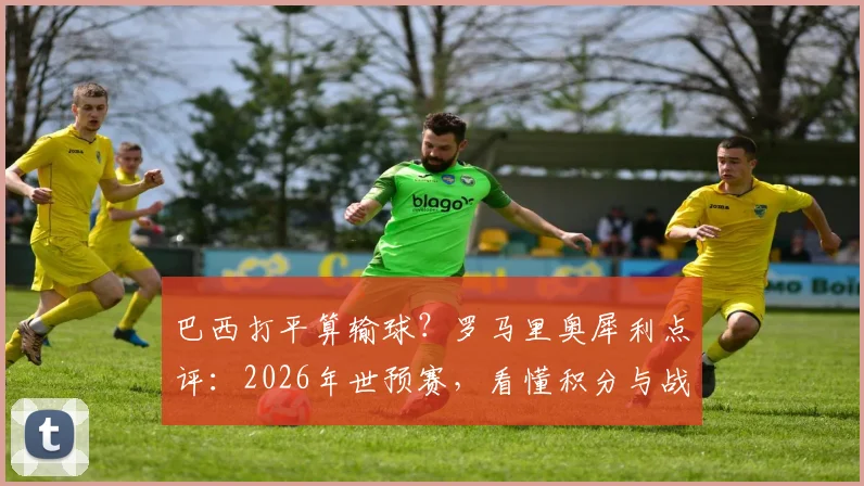 巴西打平算输球？罗马里奥犀利点评：2026年世预赛，看懂积分与战略才是真球迷