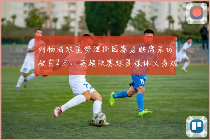 利物浦球星努涅斯因赛后缺席采访被罚2万,英超联赛球员媒体义务规定详解,盘点类似罚款案例