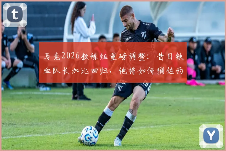 马竞2026教练组重磅调整:昔日铁血队长加比回归,他将如何辅佐西蒙尼重塑更衣室?