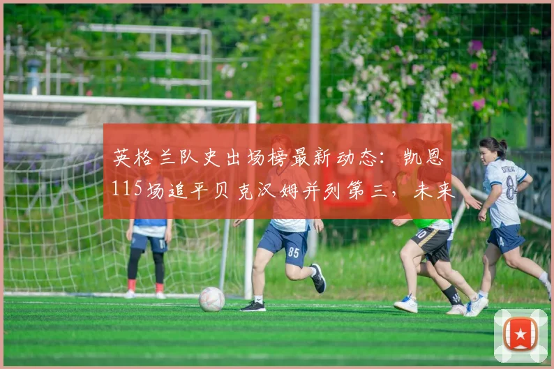 英格兰队史出场榜最新动态:凯恩115场追平贝克汉姆并列第三,未来能否超越鲁尼登顶?