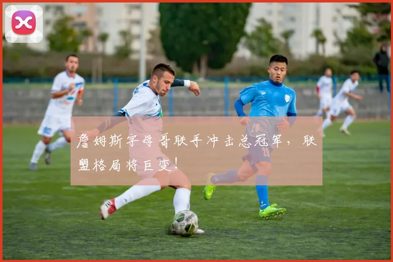 詹姆斯字母哥联手冲击总冠军，联盟格局将巨变！