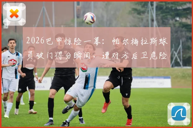 2026巴甲惊险一幕：帕尔梅拉斯球员破门得分瞬间，遭对方后卫危险动作飞身封堵，头部险被击中