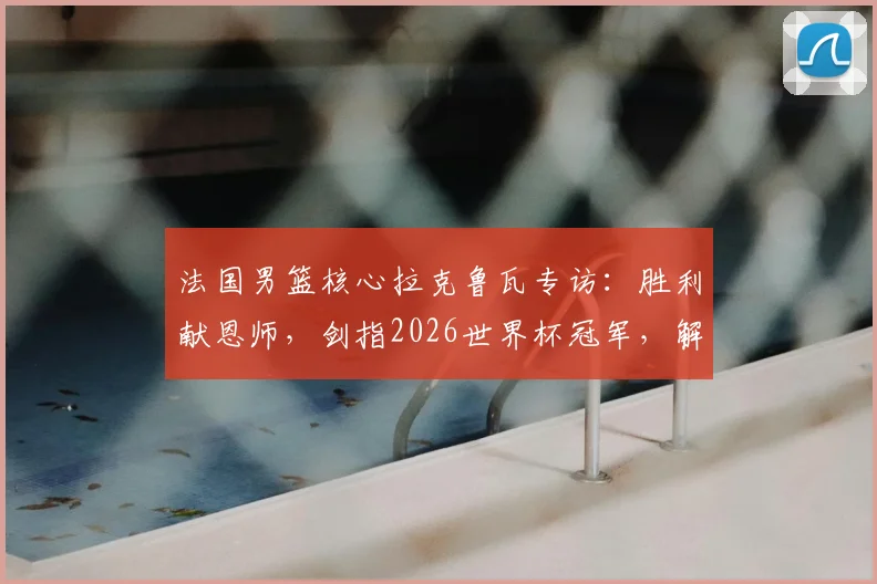 法国男篮核心拉克鲁瓦专访：胜利献恩师，剑指2026世界杯冠军，解析高卢雄鸡卫冕之路